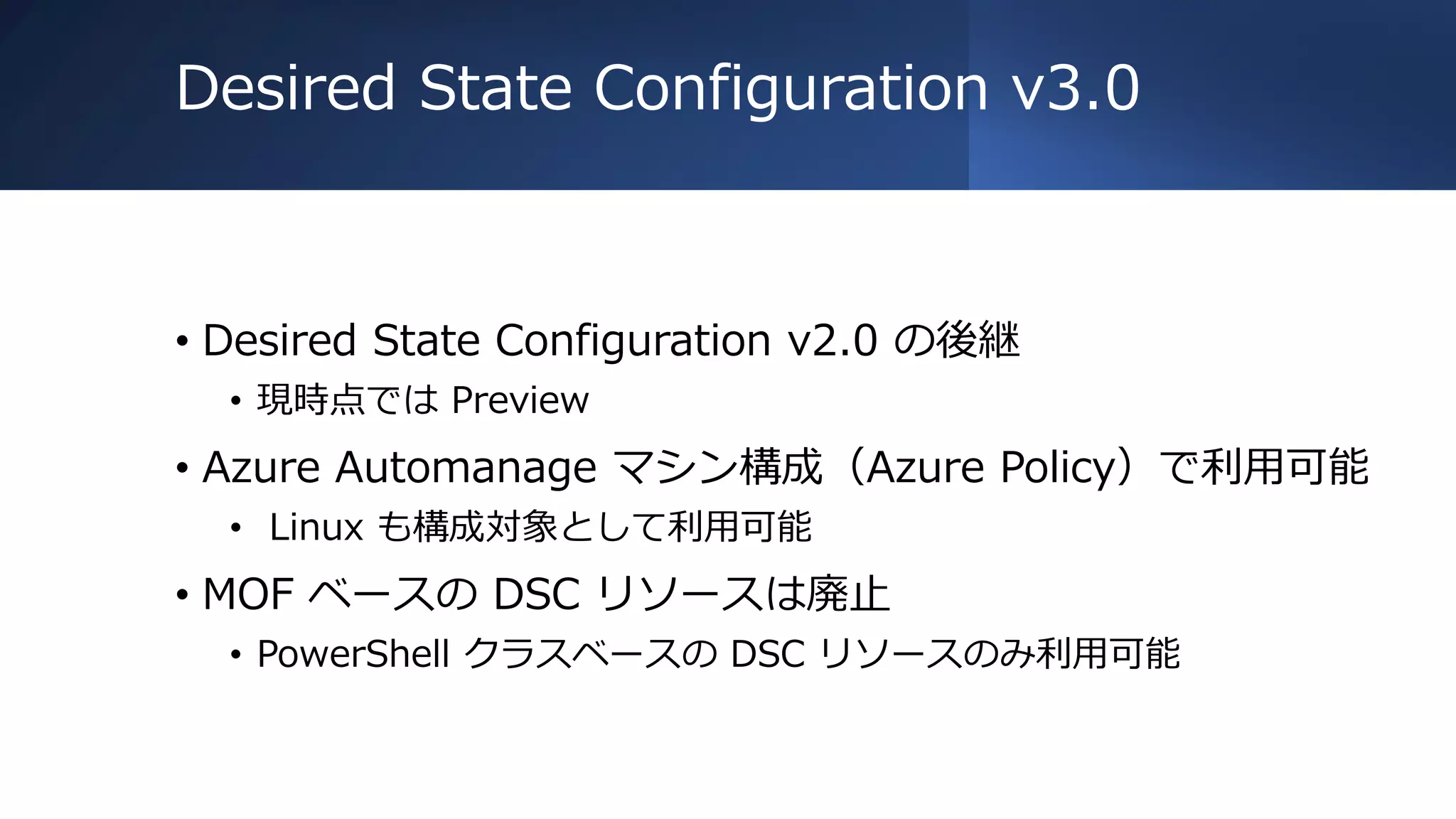 Desired State Configuration v3.0
• Desired State Configuration v2.0 の後継
• 現時点では Preview
• Azure Automanage マシン構成（Azure Policy）で利用可能
• Linux も構成対象として利用可能
• MOF ベースの DSC リソースは廃止
• PowerShell クラスベースの DSC リソースのみ利用可能
 