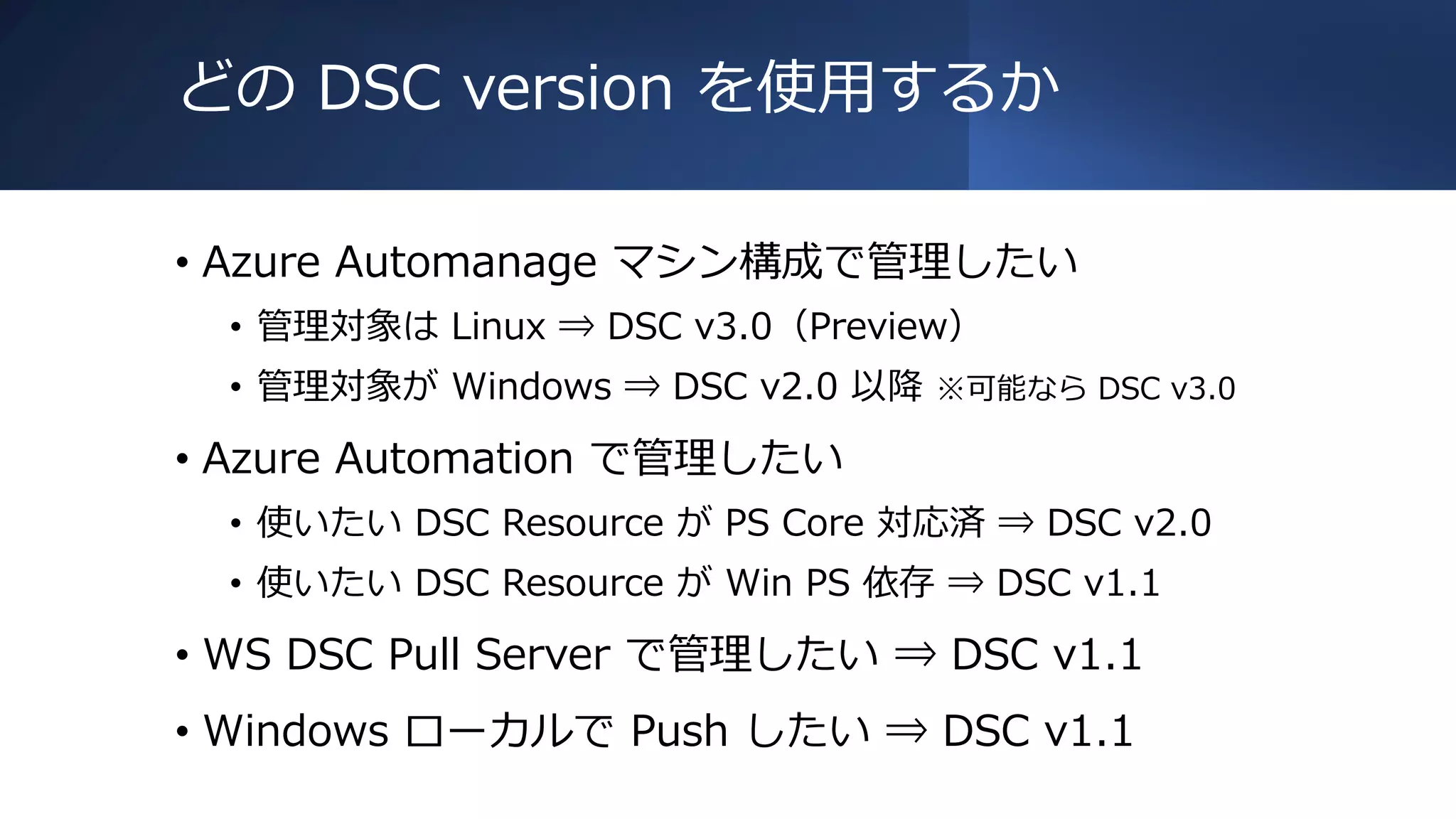 どの DSC version を使用するか
• Azure Automanage マシン構成で管理したい
• 管理対象は Linux ⇒ DSC v3.0（Preview）
• 管理対象が Windows ⇒ DSC v2.0 以降 ※可能なら DSC v3.0
• Azure Automation で管理したい
• 使いたい DSC Resource が PS Core 対応済 ⇒ DSC v2.0
• 使いたい DSC Resource が Win PS 依存 ⇒ DSC v1.1
• WS DSC Pull Server で管理したい ⇒ DSC v1.1
• Windows ローカルで Push したい ⇒ DSC v1.1
 