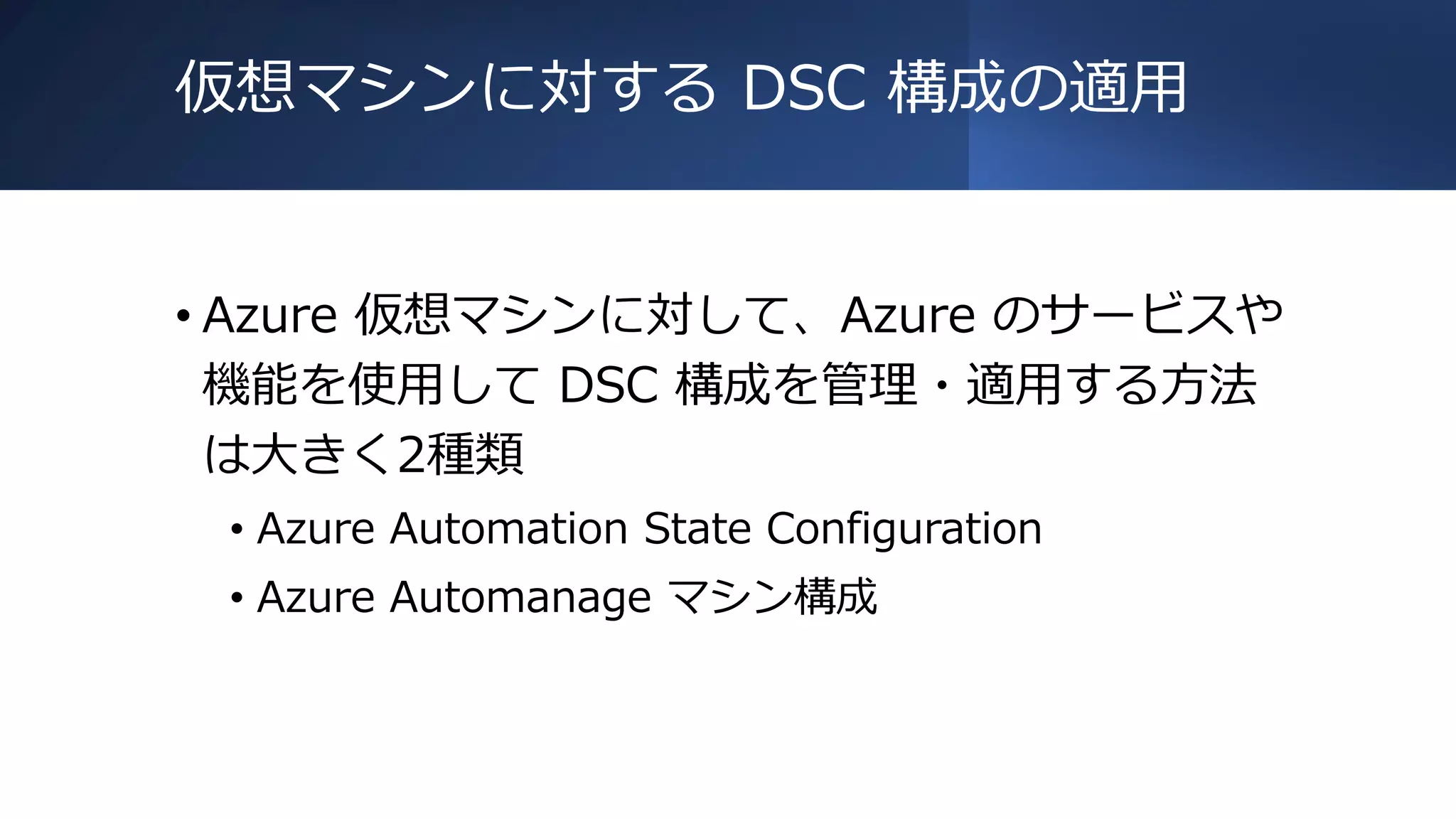 仮想マシンに対する DSC 構成の適用
• Azure 仮想マシンに対して、Azure のサービスや
機能を使用して DSC 構成を管理・適用する方法
は大きく2種類
• Azure Automation State Configuration
• Azure Automanage マシン構成
 