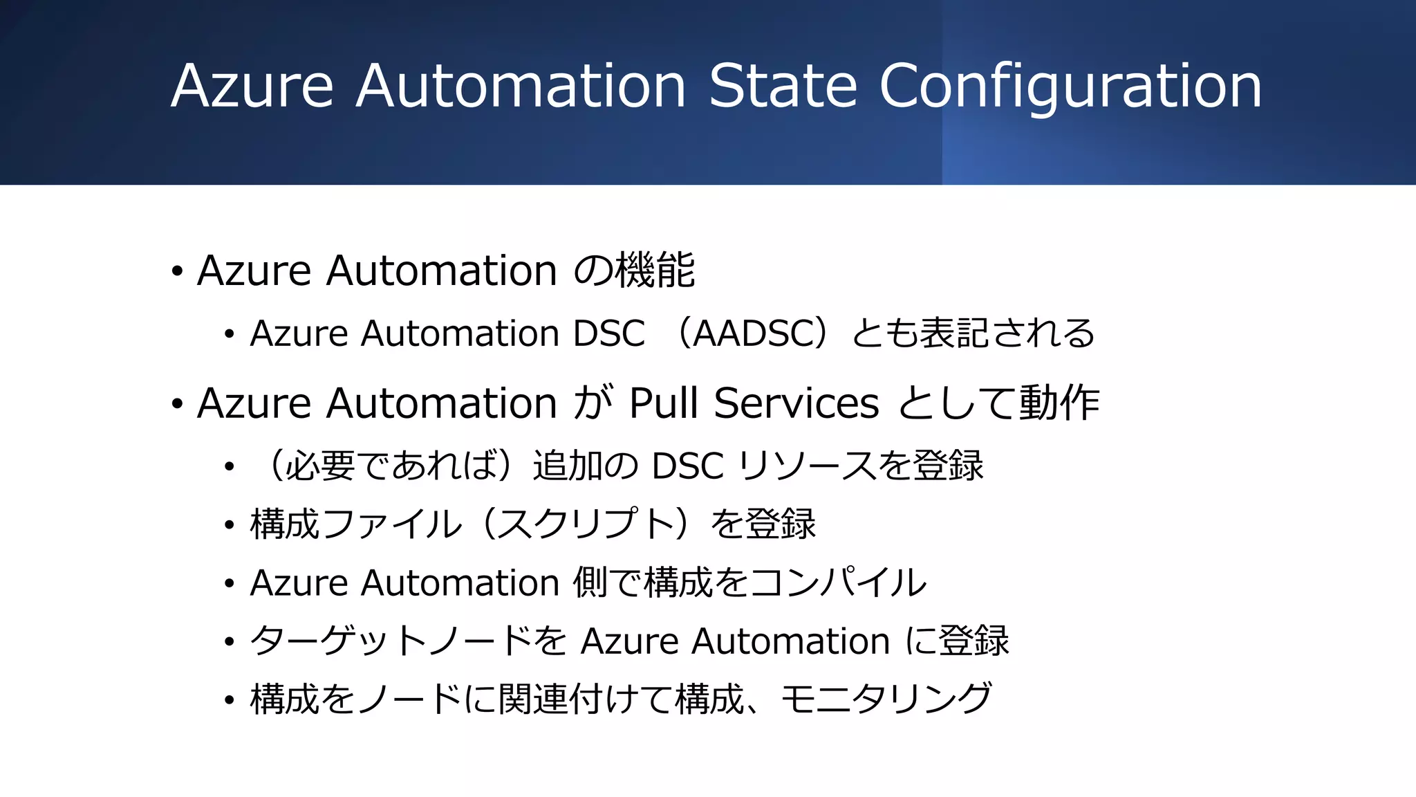 Azure Automation State Configuration
• Azure Automation の機能
• Azure Automation DSC （AADSC）とも表記される
• Azure Automation が Pull Services として動作
• （必要であれば）追加の DSC リソースを登録
• 構成ファイル（スクリプト）を登録
• Azure Automation 側で構成をコンパイル
• ターゲットノードを Azure Automation に登録
• 構成をノードに関連付けて構成、モニタリング
 