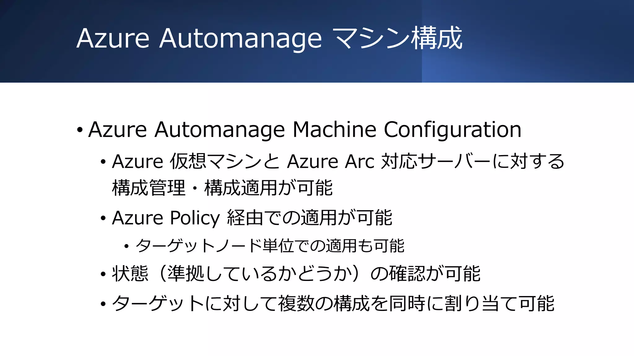 Azure Automanage マシン構成
• Azure Automanage Machine Configuration
• Azure 仮想マシンと Azure Arc 対応サーバーに対する
構成管理・構成適用が可能
• Azure Policy 経由での適用が可能
• ターゲットノード単位での適用も可能
• 状態（準拠しているかどうか）の確認が可能
• ターゲットに対して複数の構成を同時に割り当て可能
 