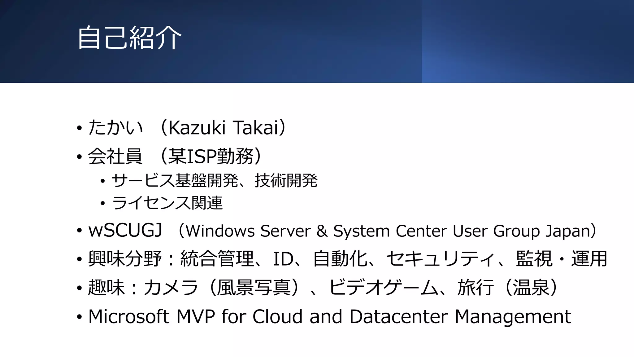 自己紹介
• たかい （Kazuki Takai）
• 会社員 （某ISP勤務）
• サービス基盤開発、技術開発
• ライセンス関連
• wSCUGJ （Windows Server & System Center User Group Japan）
• 興味分野：統合管理、ID、自動化、セキュリティ、監視・運用
• 趣味：カメラ（風景写真）、ビデオゲーム、旅行（温泉）
• Microsoft MVP for Cloud and Datacenter Management
 