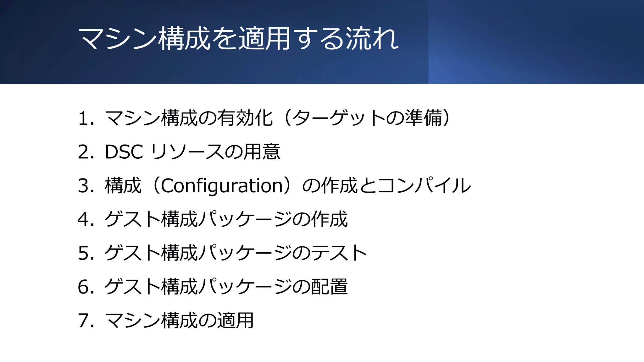 マシン構成を適用する流れ
1. マシン構成の有効化（ターゲットの準備）
2. DSC リソースの用意
3. 構成（Configuration）の作成とコンパイル
4. ゲスト構成パッケージの作成
5. ゲスト構成パッケージのテスト
6. ゲスト構成パッケージの配置
7. マシン構成の適用
 