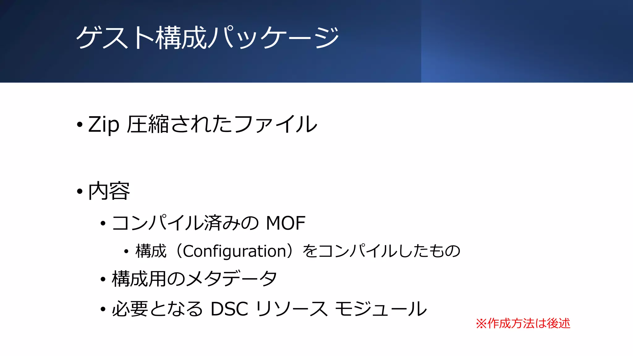 ゲスト構成パッケージ
• Zip 圧縮されたファイル
• 内容
• コンパイル済みの MOF
• 構成（Configuration）をコンパイルしたもの
• 構成用のメタデータ
• 必要となる DSC リソース モジュール
※作成方法は後述
 