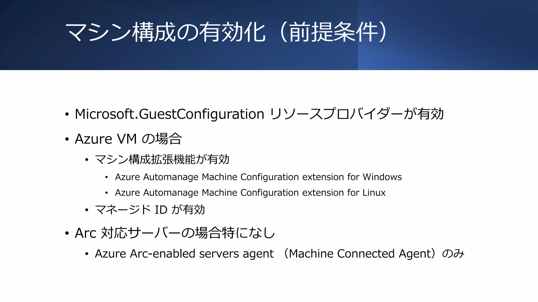 マシン構成の有効化（前提条件）
• Microsoft.GuestConfiguration リソースプロバイダーが有効
• Azure VM の場合
• マシン構成拡張機能が有効
• Azure Automanage Machine Configuration extension for Windows
• Azure Automanage Machine Configuration extension for Linux
• マネージド ID が有効
• Arc 対応サーバーの場合特になし
• Azure Arc-enabled servers agent （Machine Connected Agent）のみ
 