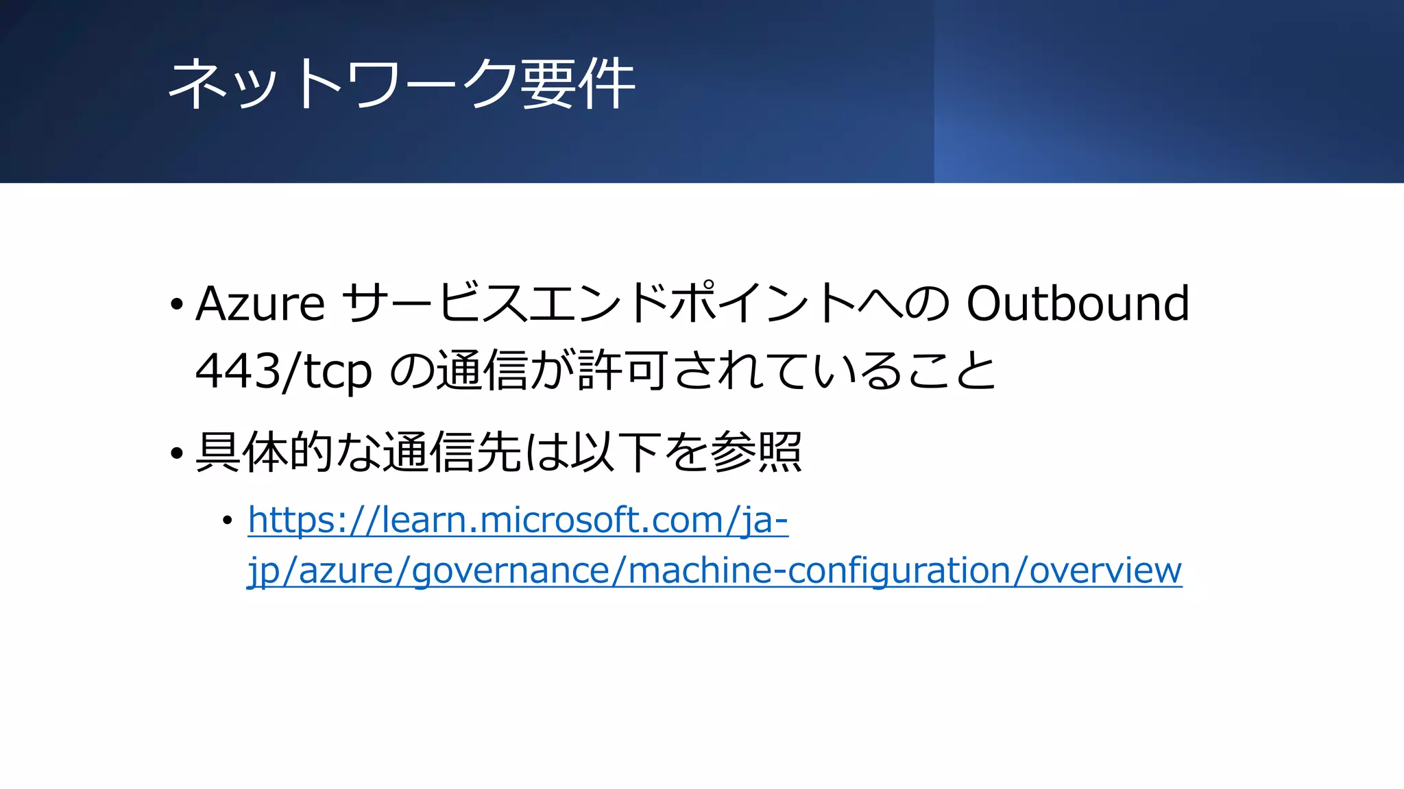 ネットワーク要件
• Azure サービスエンドポイントへの Outbound
443/tcp の通信が許可されていること
• 具体的な通信先は以下を参照
• https://learn.microsoft.com/ja-
jp/azure/governance/machine-configuration/overview
 