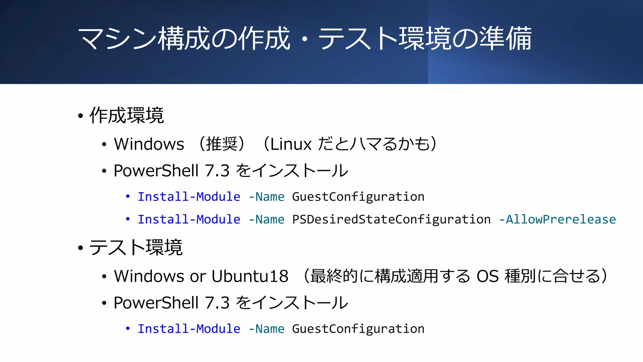 マシン構成の作成・テスト環境の準備
• 作成環境
• Windows （推奨）（Linux だとハマるかも）
• PowerShell 7.3 をインストール
• Install-Module -Name GuestConfiguration
• Install-Module -Name PSDesiredStateConfiguration -AllowPrerelease
• テスト環境
• Windows or Ubuntu18 （最終的に構成適用する OS 種別に合せる）
• PowerShell 7.3 をインストール
• Install-Module -Name GuestConfiguration
 