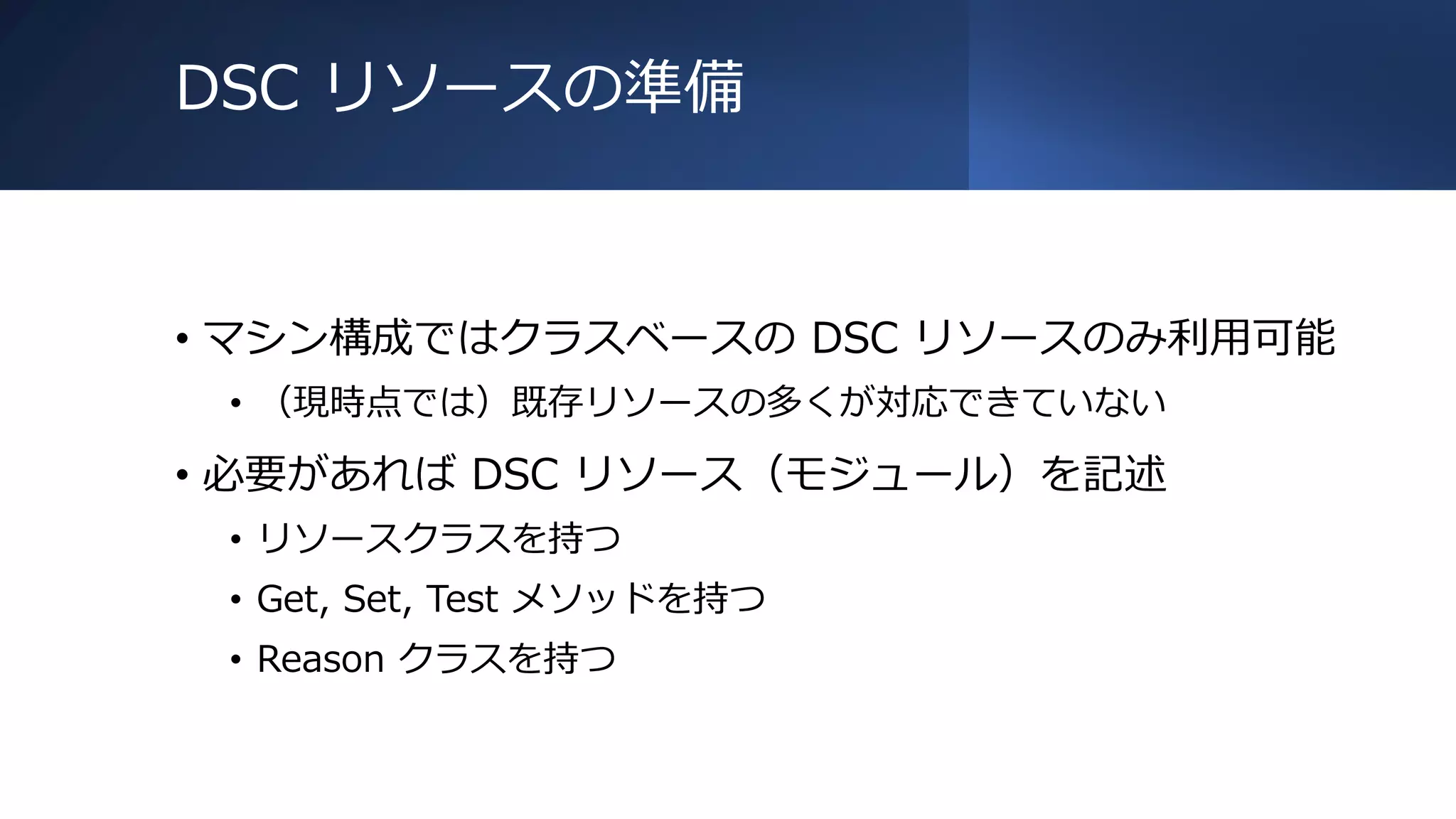 DSC リソースの準備
• マシン構成ではクラスベースの DSC リソースのみ利用可能
• （現時点では）既存リソースの多くが対応できていない
• 必要があれば DSC リソース（モジュール）を記述
• リソースクラスを持つ
• Get, Set, Test メソッドを持つ
• Reason クラスを持つ
 