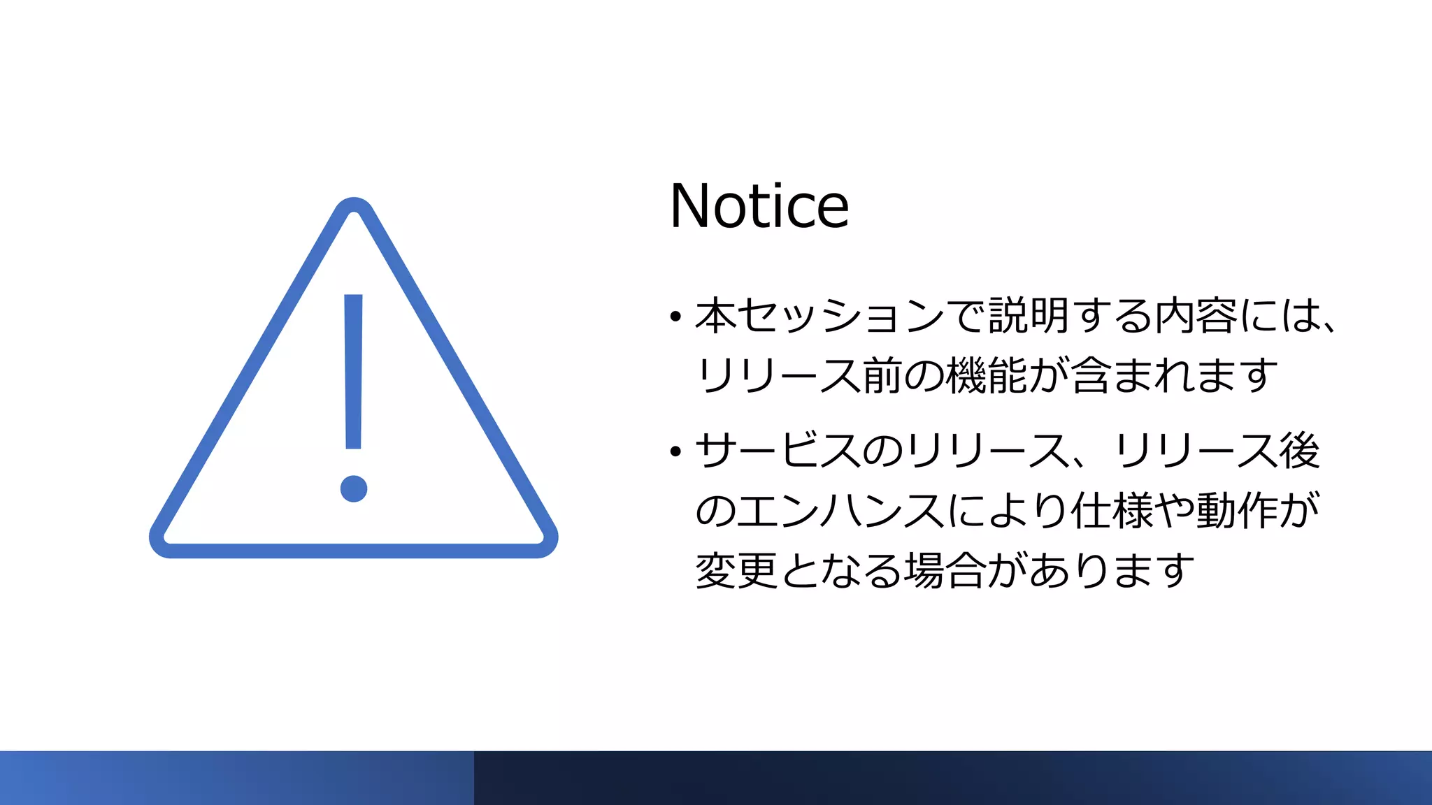 Notice
• 本セッションで説明する内容には、
リリース前の機能が含まれます
• サービスのリリース、リリース後
のエンハンスにより仕様や動作が
変更となる場合があります
 