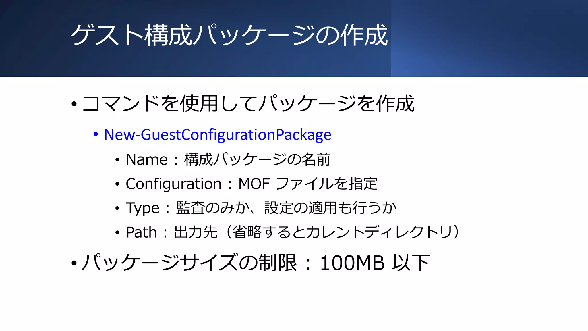 ゲスト構成パッケージの作成
• コマンドを使用してパッケージを作成
• New-GuestConfigurationPackage
• Name : 構成パッケージの名前
• Configuration : MOF ファイルを指定
• Type : 監査のみか、設定の適用も行うか
• Path : 出力先（省略するとカレントディレクトリ）
• パッケージサイズの制限 : 100MB 以下
 