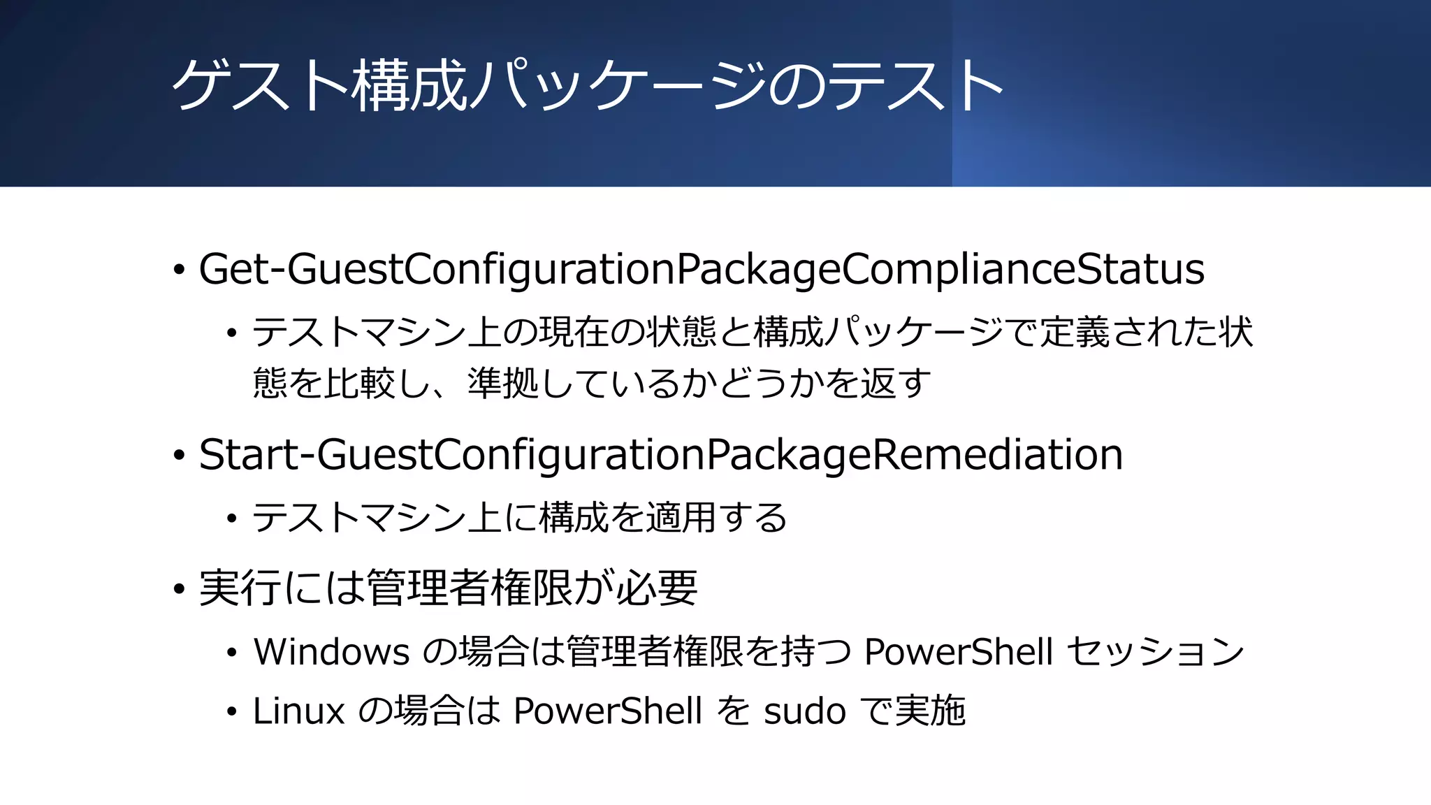ゲスト構成パッケージのテスト
• Get-GuestConfigurationPackageComplianceStatus
• テストマシン上の現在の状態と構成パッケージで定義された状
態を比較し、準拠しているかどうかを返す
• Start-GuestConfigurationPackageRemediation
• テストマシン上に構成を適用する
• 実行には管理者権限が必要
• Windows の場合は管理者権限を持つ PowerShell セッション
• Linux の場合は PowerShell を sudo で実施
 