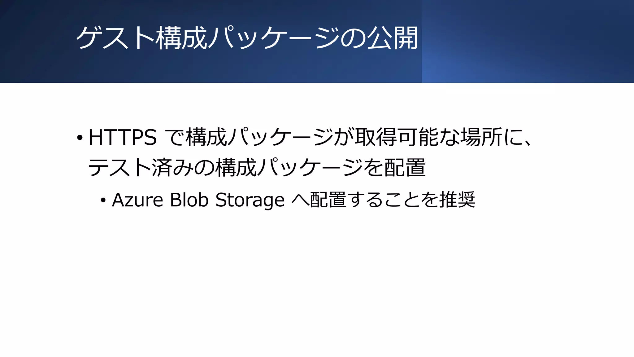 ゲスト構成パッケージの公開
• HTTPS で構成パッケージが取得可能な場所に、
テスト済みの構成パッケージを配置
• Azure Blob Storage へ配置することを推奨
 