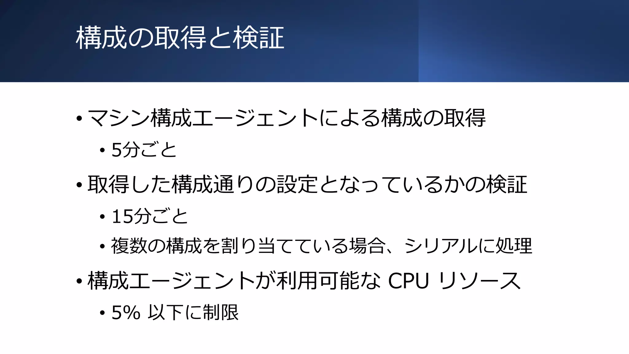 構成の取得と検証
• マシン構成エージェントによる構成の取得
• 5分ごと
• 取得した構成通りの設定となっているかの検証
• 15分ごと
• 複数の構成を割り当てている場合、シリアルに処理
• 構成エージェントが利用可能な CPU リソース
• 5% 以下に制限
 