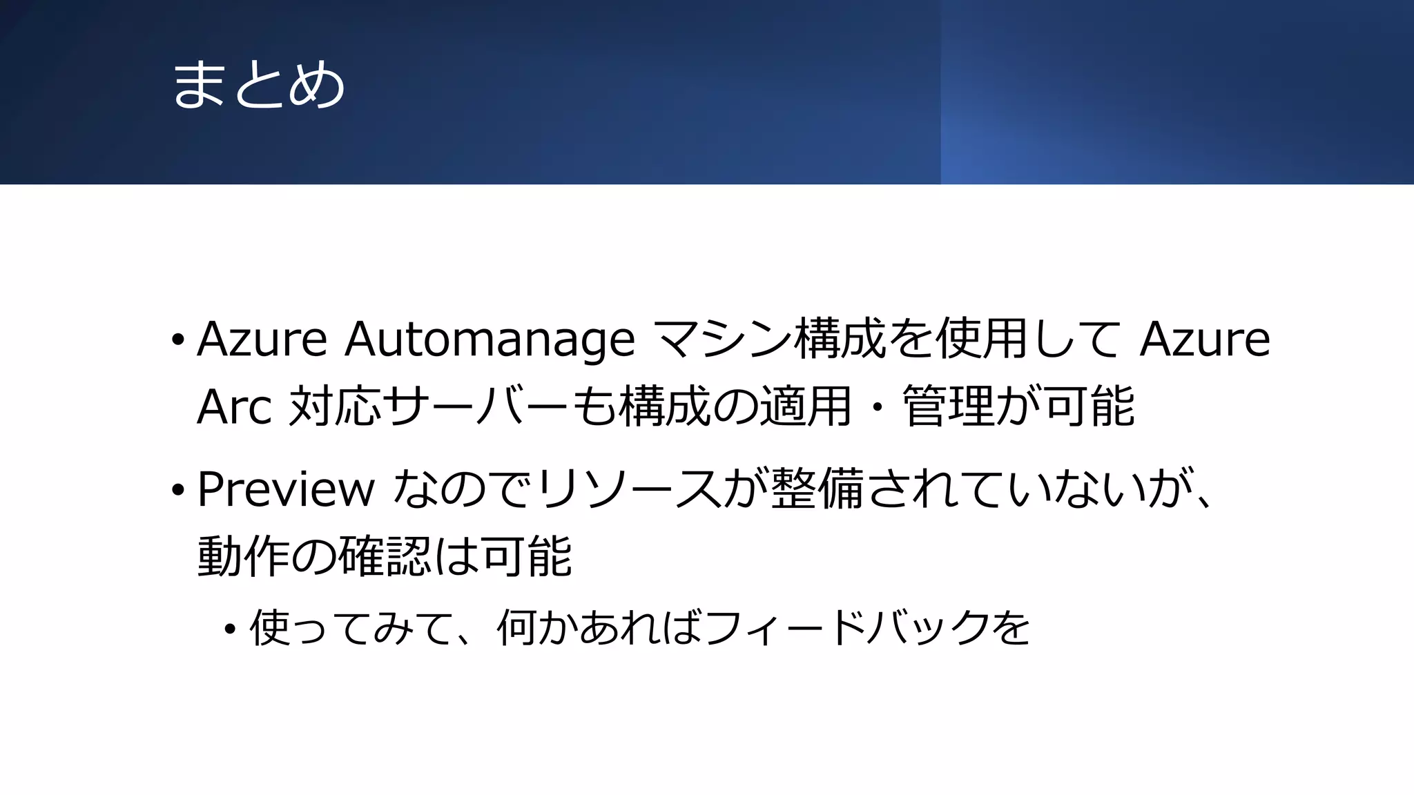 まとめ
• Azure Automanage マシン構成を使用して Azure
Arc 対応サーバーも構成の適用・管理が可能
• Preview なのでリソースが整備されていないが、
動作の確認は可能
• 使ってみて、何かあればフィードバックを
 