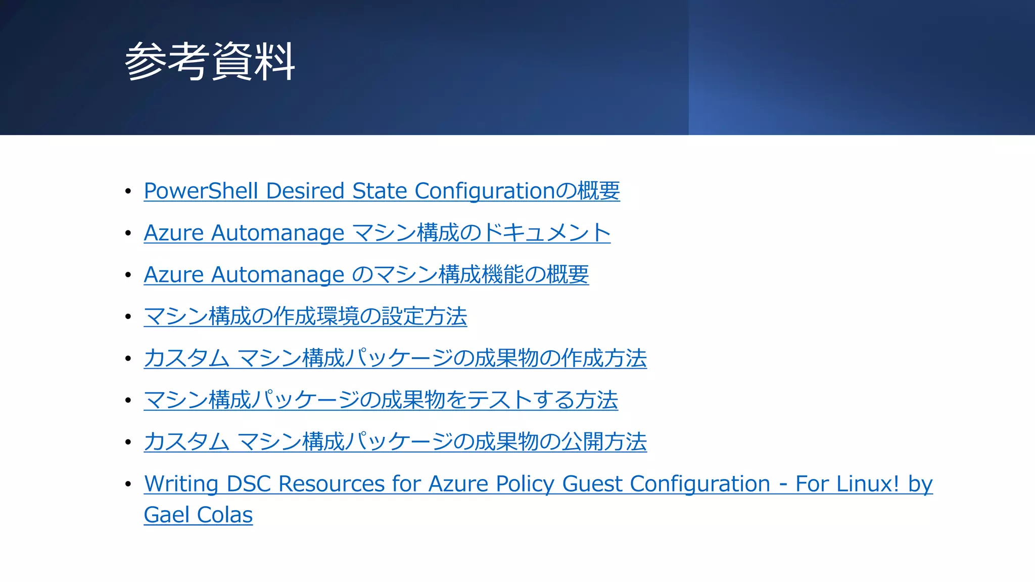 参考資料
• PowerShell Desired State Configurationの概要
• Azure Automanage マシン構成のドキュメント
• Azure Automanage のマシン構成機能の概要
• マシン構成の作成環境の設定方法
• カスタム マシン構成パッケージの成果物の作成方法
• マシン構成パッケージの成果物をテストする方法
• カスタム マシン構成パッケージの成果物の公開方法
• Writing DSC Resources for Azure Policy Guest Configuration - For Linux! by
Gael Colas
 