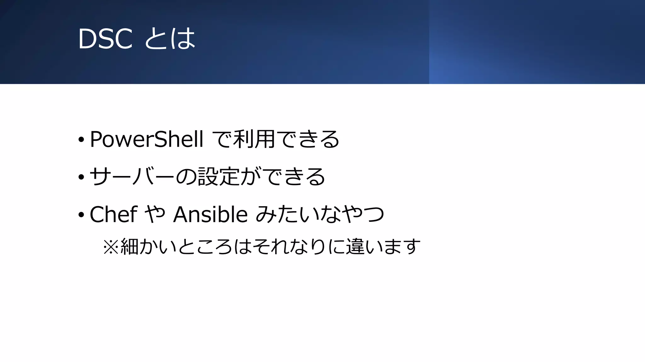 DSC とは
• PowerShell で利用できる
• サーバーの設定ができる
• Chef や Ansible みたいなやつ
※細かいところはそれなりに違います
 