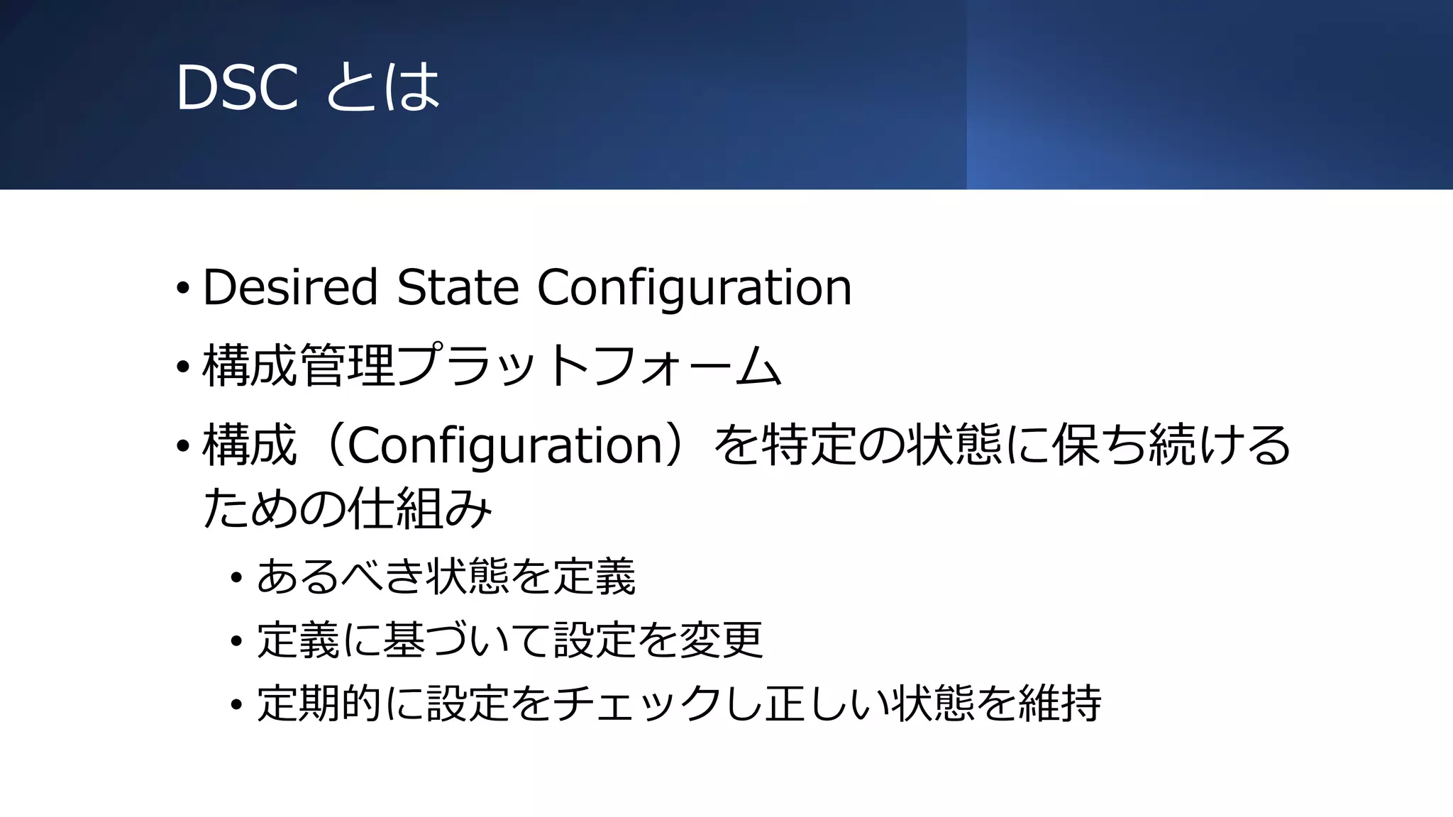 DSC とは
• Desired State Configuration
• 構成管理プラットフォーム
• 構成（Configuration）を特定の状態に保ち続ける
ための仕組み
• あるべき状態を定義
• 定義に基づいて設定を変更
• 定期的に設定をチェックし正しい状態を維持
 