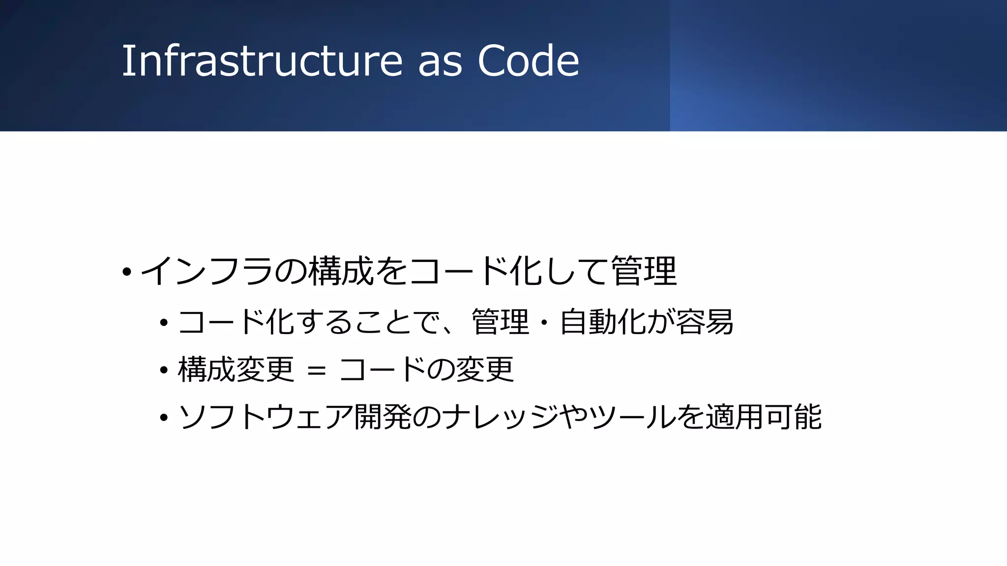 Infrastructure as Code
• インフラの構成をコード化して管理
• コード化することで、管理・自動化が容易
• 構成変更 = コードの変更
• ソフトウェア開発のナレッジやツールを適用可能
 