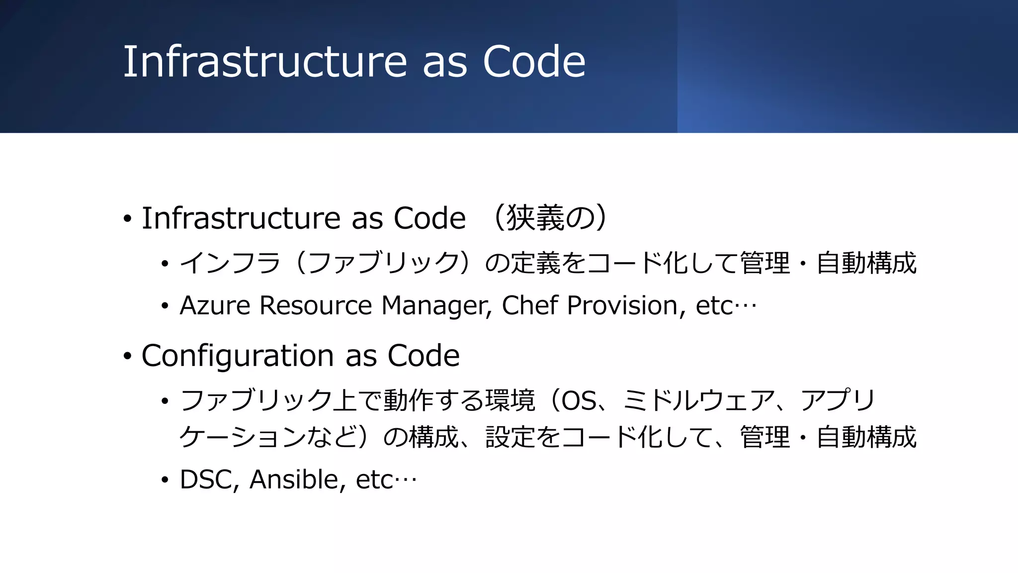 Infrastructure as Code
• Infrastructure as Code （狭義の）
• インフラ（ファブリック）の定義をコード化して管理・自動構成
• Azure Resource Manager, Chef Provision, etc…
• Configuration as Code
• ファブリック上で動作する環境（OS、ミドルウェア、アプリ
ケーションなど）の構成、設定をコード化して、管理・自動構成
• DSC, Ansible, etc…
 