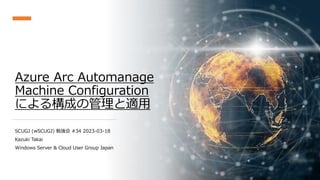 Azure Arc Automanage
Machine Configuration
による構成の管理と適用
SCUGJ (wSCUGJ) 勉強会 #34 2023-03-18
Kazuki Takai
Windows Server & Cloud User Group Japan
 