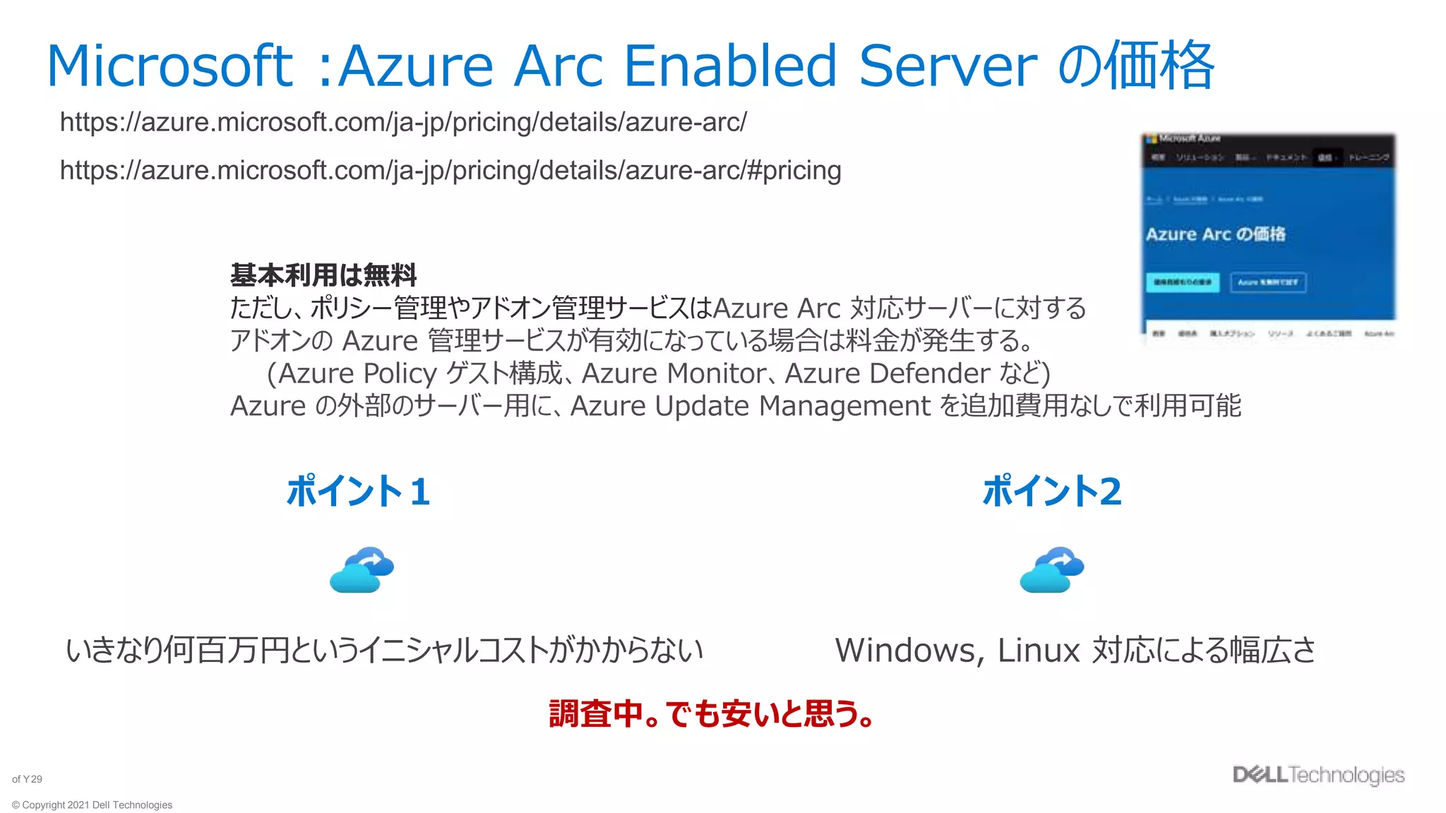 © Copyright 2021 Dell Technologies
29
of Y
Microsoft :Azure Arc Enabled Server の価格
https://azure.microsoft.com/ja-jp/pricing/details/azure-arc/
https://azure.microsoft.com/ja-jp/pricing/details/azure-arc/#pricing
基本利用は無料
ただし、ポリシー管理やアドオン管理サービスはAzure Arc 対応サーバーに対する
アドオンの Azure 管理サービスが有効になっている場合は料金が発生する。
(Azure Policy ゲスト構成、Azure Monitor、Azure Defender など)
Azure の外部のサーバー用に、Azure Update Management を追加費用なしで利用可能
ポイント１
いきなり何百万円というイニシャルコストがかからない
ポイント2
Windows, Linux 対応による幅広さ
調査中。でも安いと思う。
 