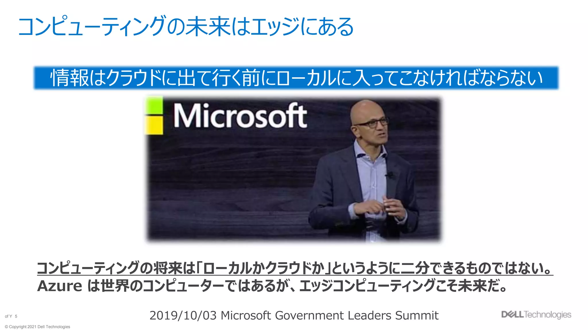 © Copyright 2021 Dell Technologies
5
of Y
コンピューティングの未来はエッジにある
情報はクラウドに出て行く前にローカルに入ってこなければならない
2019/10/03 Microsoft Government Leaders Summit
コンピューティングの将来は「ローカルかクラウドか」というように二分できるものではない。
Azure は世界のコンピューターではあるが、エッジコンピューティングこそ未来だ。
 