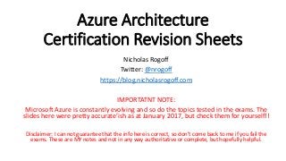 Azure Architecture
Certification Revision Sheets
Nicholas Rogoff
Twitter: @nrogoff
https://blog.nicholasrogoff.com
IMPORTATNT NOTE:
Microsoft Azure is constantly evolving and so do the topics tested in the exams. The
slides here were pretty accurate’ish as at January 2017, but check them for yourself!!
Disclaimer: I can not guarantee that the info here is correct, so don’t come back to me if you fail the
exams. These are MY notes and not in any way authoritative or complete, but hopefully helpful.
 
