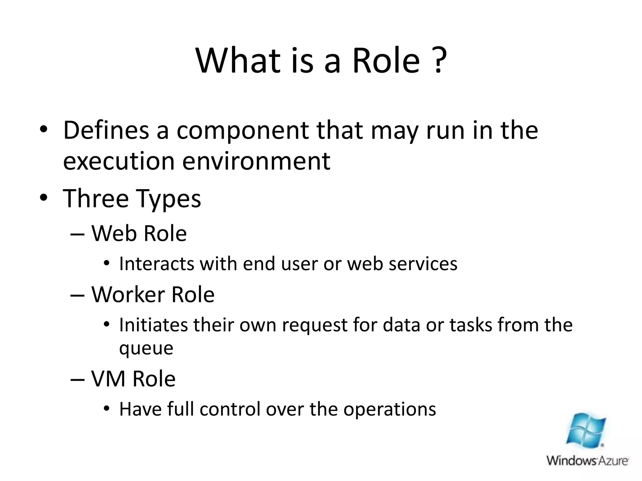 What is a Role ?Defines a component that may run in the execution environmentThree TypesWeb RoleInteracts with end user or web servicesWorker RoleInitiates their own request for data or tasks from the queueVM RoleHave full control over the operations