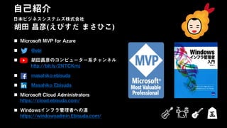 日本ビジネスシステムズ株式会社
胡田 昌彦(えびすだ まさひこ)
 Microsoft MVP for Azure
 @ebi
 胡田昌彦のコンピューター系チャンネル
http://bit.ly/2NTCKmj
 masahiko.ebisuda
 Masahiko Ebisuda
 Microsoft Cloud Administrators
https://cloud.ebisuda.com/
 Windowsインフラ管理者への道
https://windowsadmin.Ebisuda.com/
自己紹介
日本ビジネスシステムズ株式会社
 