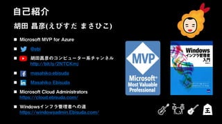 日本ビジネスシステムズ株式会社
胡田 昌彦(えびすだ まさひこ)
 Microsoft MVP for Azure
 @ebi
 胡田昌彦のコンピューター系チャンネル
http://bit.ly/2NTCKmj
 masahiko.ebisuda
 Masahiko Ebisuda
 Microsoft Cloud Administrators
https://cloud.ebisuda.com/
 Windowsインフラ管理者への道
https://windowsadmin.Ebisuda.com/
自己紹介
 