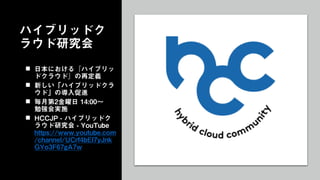 ハイブリッドク
ラウド研究会
 日本における『ハイブリッ
ドクラウド』の再定義
 新しい「ハイブリッドクラ
ウド」の導入促進
 毎月第2金曜日 14:00～
勉強会実施
 HCCJP - ハイブリッドク
ラウド研究会 - YouTube
https://www.youtube.com
/channel/UCrf4bEl7yJnk
GYo3F67gA7w
 