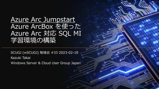 Azure Arc Jumpstart
Azure ArcBox を使った
Azure Arc 対応 SQL MI
学習環境の構築
SCUGJ (wSCUGJ) 勉強会 #33 2023-02-18
Kazuki Takai
Windows Server & Cloud User Group Japan
 