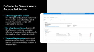 Defender for Servers: Azure
Arc-enabled Servers
✓ Adaptive application control.
Use intelligent and automated allow lists
of known-safe applications to protect
against malware and comply with
organizational policies.
✓ File integrity monitoring. Examine OS
files, Windows registries, application
software, Linux system files, and more, for
changes that might indicate an attack.
✓ Vulnerability assessment. Automated
deployment of the Qualys vulnerability
scanner, continuous visibility for Linux &
Windows VMs.
 