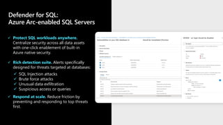 Defender for SQL:
Azure Arc-enabled SQL Servers
✓ Protect SQL workloads anywhere.
Centralize security across all data assets
with one-click enablement of built-in
Azure native security.
✓ Rich detection suite. Alerts specifically
designed for threats targeted at databases:
✓ Respond at scale. Reduce friction by
preventing and responding to top threats
first.
✓ SQL Injection attacks
✓ Brute force attacks
✓ Unusual data exfiltration
✓ Suspicious access or queries
 