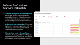 Defender for Containers:
Azure Arc-enabled K8S
✓ Control & data plane recommendations.
Harden and audit according to Azure
Security Benchmarks. Follow Docker CIS
benchmark on container nodes. Audit
security best practices on K8S workloads.
✓ Deployment and monitoring. Frictionless
deployment provisioning at scale with easy
onboarding and support for standard
Kubernetes monitoring tools
✓ Ship, runtime, build vulnerabilities.
Automatic discovery and onboarding, scan
triggered on image push, pull, and import,
continuous scanning of running images.
 