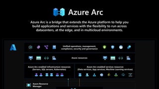 Azure Arc
Azure Arc is a bridge that extends the Azure platform to help you
build applications and services with the flexibility to run across
datacenters, at the edge, and in multicloud environments.
 