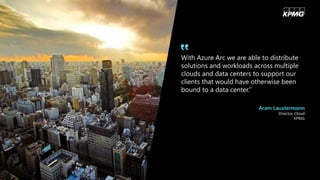 With Azure Arc we are able to distribute
solutions and workloads across multiple
clouds and data centers to support our
clients that would have otherwise been
bound to a data center.”
Aram Lauxtermann
Director, Cloud
KPMG
 