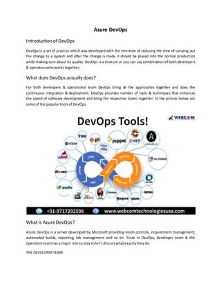 Azure DevOps
Introduction of DevOps
DevOps is a set of practice which was developed with the intention of reducing the time of carrying out
the change to a system and after the change is made it should be placed into the normal production
while making sure about its quality. DevOps is a mixture or you can say combination of both developers
& operatorswhoworkstogether.
What does DevOps actually does?
For both developers & operational team DevOps bring all the approaches together and does the
continuous integration & deployment. DevOps provides number of tools & techniques that enhances
the speed of software development and bring the respective teams together. In the picture below are
some of the populartoolsof DevOps.
What is AzureDevOps?
Azure DevOps is a server developed by Microsoft providing vision controls, requirement management,
automated builds, reporting, lab management and so on. Since in DevOps, developer team & the
operationteamhasa major role to playsolet’sdiscusswhatexactlytheydo.
THE DEVELOPERTEAM
 