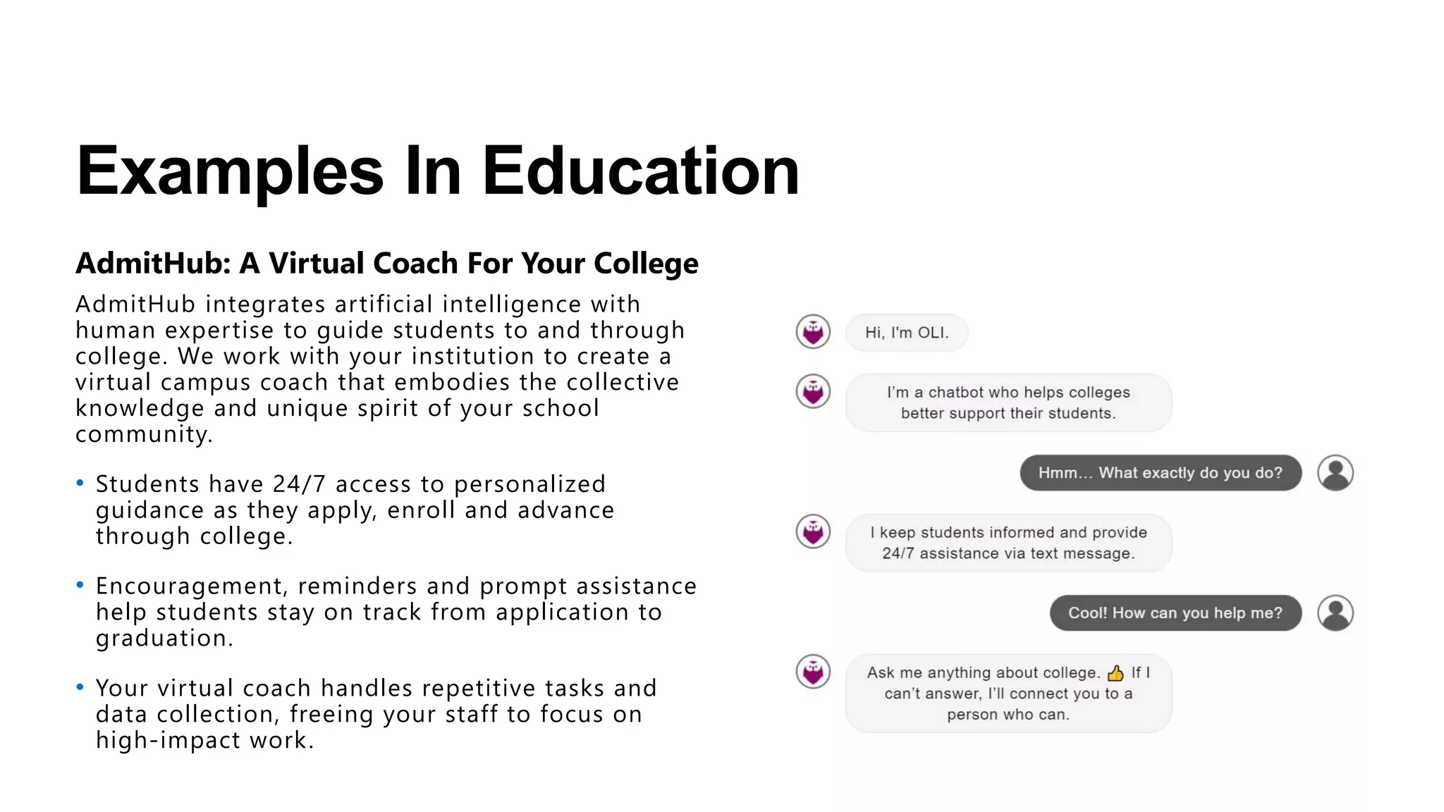 Examples In Education
AdmitHub’s custom chatbot to help Georgia State students
transition to college
• Pounce engages in conversations with incoming
Georgia State students to guide them through
key steps, such as filing the FAFSA, applying for
housing, and registering for classes.
• A product of artificial intelligence and supervised
machine learning, Pounce can also answer
thousands of student questions about Georgia
State, student life, campus services, financial aid,
and more.
• In the first month since the mid-April launch,
Pounce exchanged nearly 50,000 texts with more
than 3,000 admitted students to help them enroll
at Georgia State.
 