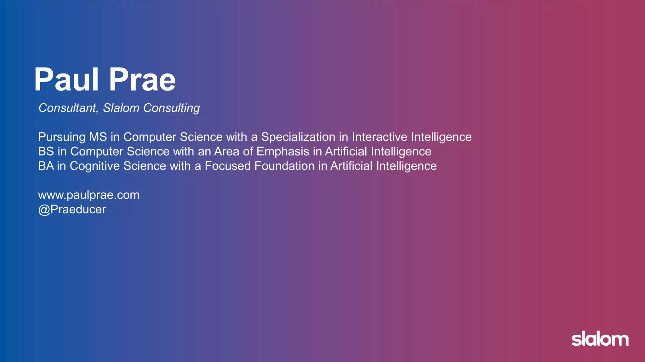 Consultant, Slalom Consulting
Pursuing MS in Computer Science with a Specialization in Machine Learning
BS in Computer Science with an Area of Emphasis in Artificial Intelligence
BA in Cognitive Science with a Focused Foundation in Artificial Intelligence
www.paulprae.com
@Praeducer
 