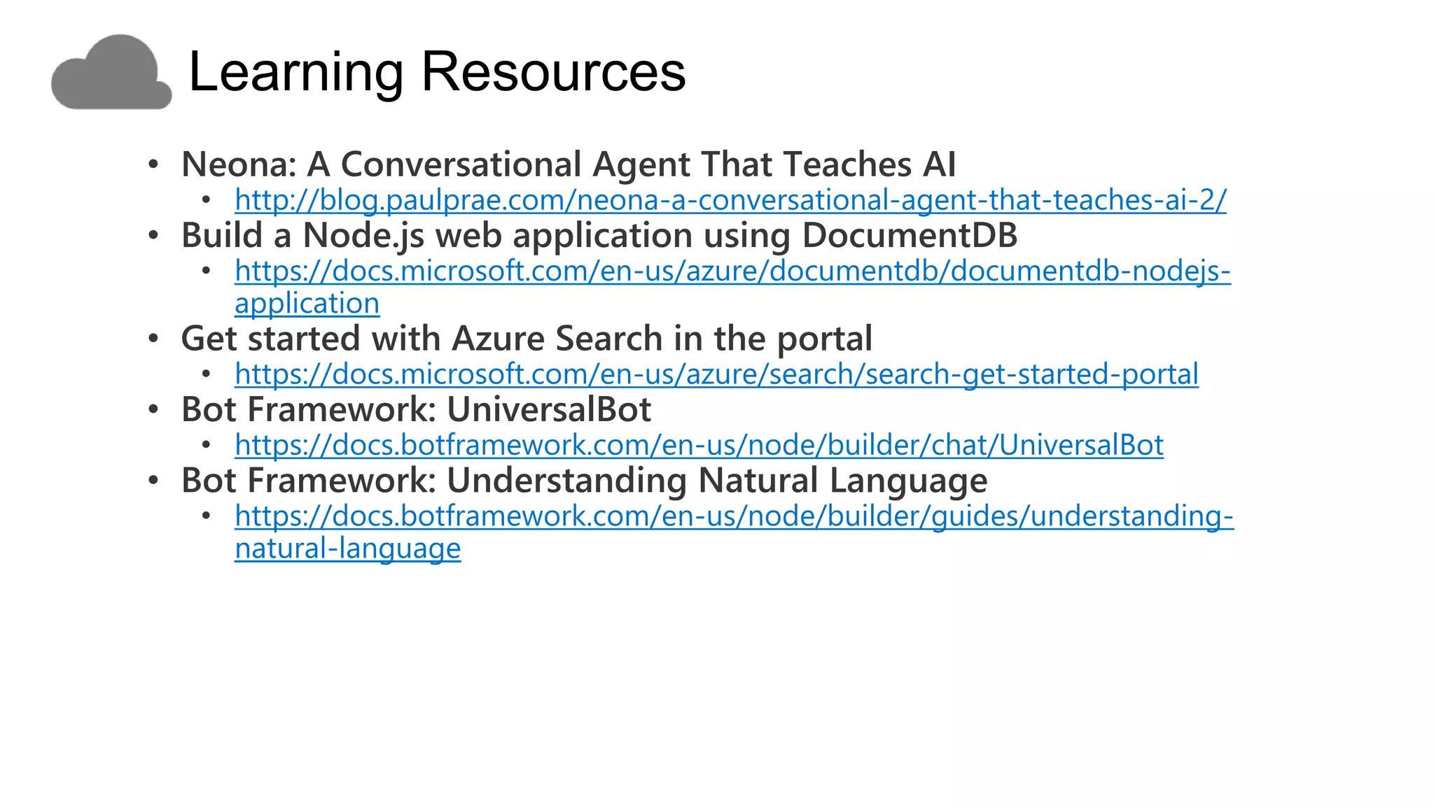 • Bot Builder for Node.js examples
• https://docs.botframework.com/en-us/node/builder/guides/examples/
• These samples illustrate how to navigate large amounts of content
• https://github.com/Microsoft/BotBuilder-Samples/tree/master/Node/demo-
Search
• A sample bot using IntentDialog to integrate with a LUIS.ai
application
• https://github.com/Microsoft/BotBuilder-
Samples/tree/master/Node/intelligence-LUIS
 