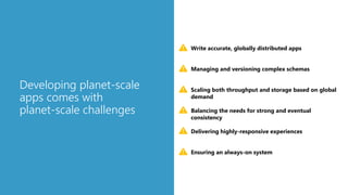 Developing planet-scale
apps comes with
planet-scale challenges
Scaling both throughput and storage based on global
demand
Delivering highly-responsive experiences
Ensuring an always-on system
Write accurate, globally distributed apps
Managing and versioning complex schemas
Balancing the needs for strong and eventual
consistency
 