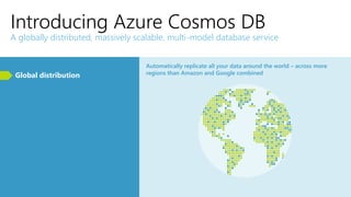 Introducing Azure Cosmos DB
A globally distributed, massively scalable, multi-model database service
Global distribution
Automatically replicate all your data around the world – across more
regions than Amazon and Google combined
 