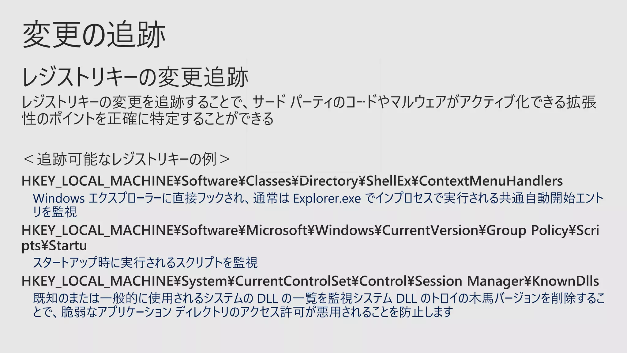 Windows エクスプローラーに直接フックされ、通常は Explorer.exe でインプロセスで実行される共通自動開始エント
リを監視
スタートアップ時に実行されるスクリプトを監視
既知のまたは一般的に使用されるシステムの DLL の一覧を監視システム DLL のトロイの木馬バージョンを削除するこ
とで、脆弱なアプリケーション ディレクトリのアクセス許可が悪用されることを防止します
 