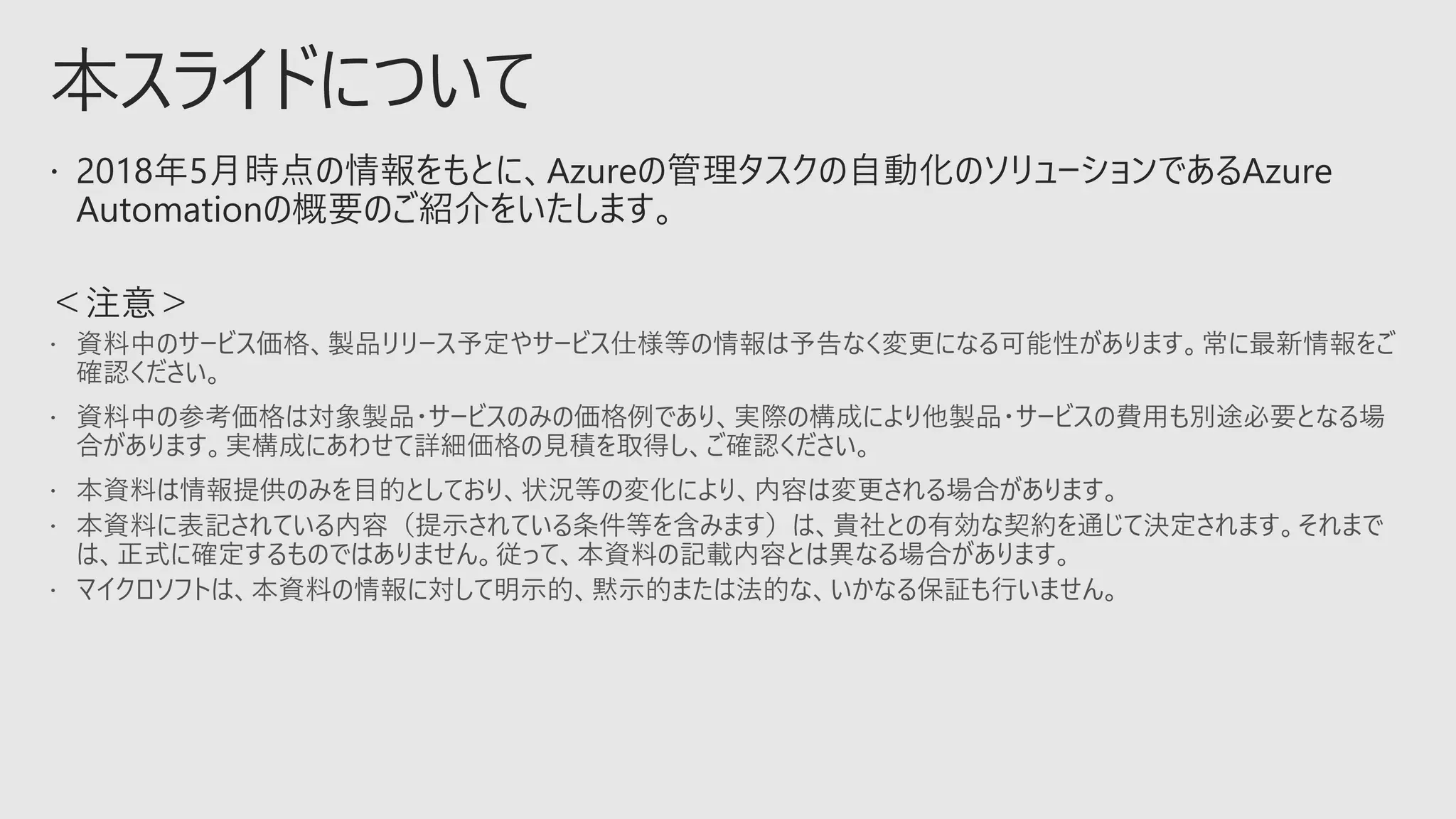  本資料は情報提供のみを目的としており、状況等の変化により、内容は変更される場合があります。
 本資料に表記されている内容（提示されている条件等を含みます）は、貴社との有効な契約を通じて決定されます。それまで
は、正式に確定するものではありません。従って、本資料の記載内容とは異なる場合があります。
 マイクロソフトは、本資料の情報に対して明示的、黙示的または法的な、いかなる保証も行いません。
 