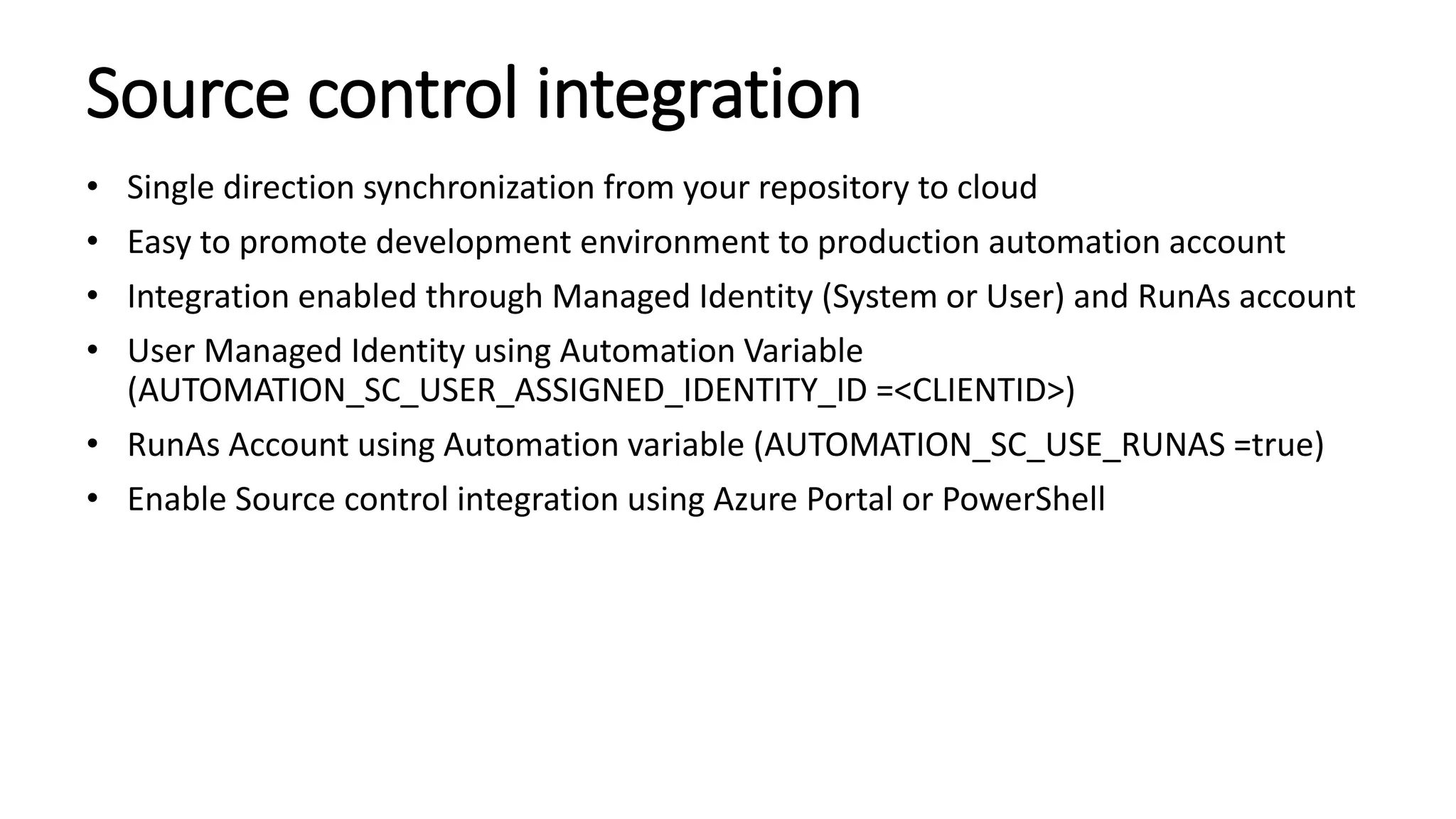 Source control integration
• Single direction synchronization from your repository to cloud
• Easy to promote development environment to production automation account
• Integration enabled through Managed Identity (System or User) and RunAs account
• User Managed Identity using Automation Variable
(AUTOMATION_SC_USER_ASSIGNED_IDENTITY_ID =<CLIENTID>)
• RunAs Account using Automation variable (AUTOMATION_SC_USE_RUNAS =true)
• Enable Source control integration using Azure Portal or PowerShell
 