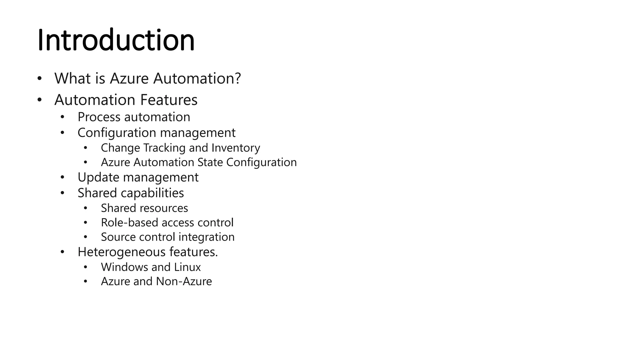Introduction
• What is Azure Automation?
• Automation Features
• Process automation
• Configuration management
• Change Tracking and Inventory
• Azure Automation State Configuration
• Update management
• Shared capabilities
• Shared resources
• Role-based access control
• Source control integration
• Heterogeneous features.
• Windows and Linux
• Azure and Non-Azure
 