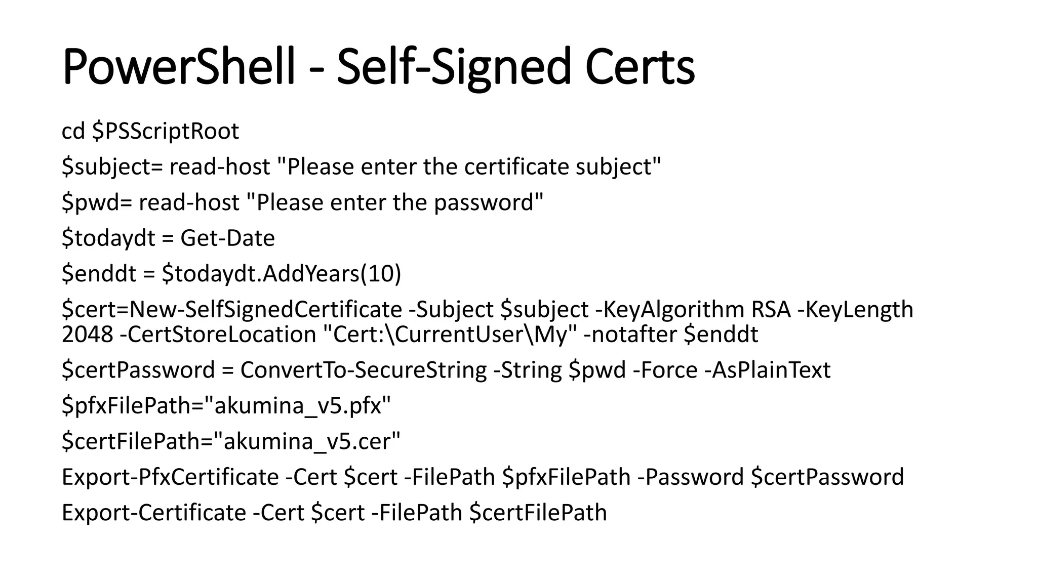 PowerShell - Self-Signed Certs
cd $PSScriptRoot
$subject= read-host "Please enter the certificate subject"
$pwd= read-host "Please enter the password"
$todaydt = Get-Date
$enddt = $todaydt.AddYears(10)
$cert=New-SelfSignedCertificate -Subject $subject -KeyAlgorithm RSA -KeyLength
2048 -CertStoreLocation "Cert:CurrentUserMy" -notafter $enddt
$certPassword = ConvertTo-SecureString -String $pwd -Force -AsPlainText
$pfxFilePath="akumina_v5.pfx"
$certFilePath="akumina_v5.cer"
Export-PfxCertificate -Cert $cert -FilePath $pfxFilePath -Password $certPassword
Export-Certificate -Cert $cert -FilePath $certFilePath
 