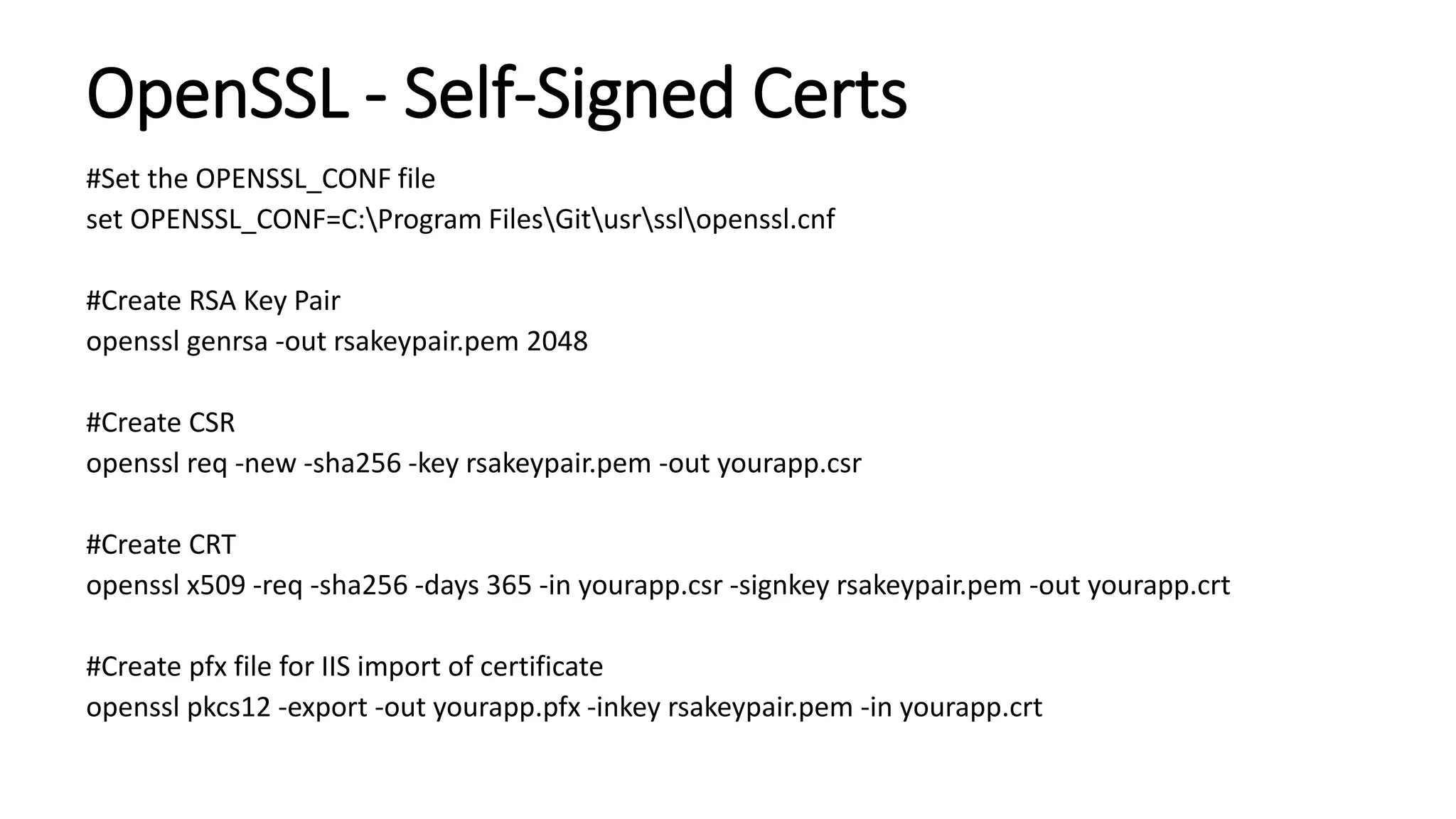OpenSSL - Self-Signed Certs
#Set the OPENSSL_CONF file
set OPENSSL_CONF=C:Program FilesGitusrsslopenssl.cnf
#Create RSA Key Pair
openssl genrsa -out rsakeypair.pem 2048
#Create CSR
openssl req -new -sha256 -key rsakeypair.pem -out yourapp.csr
#Create CRT
openssl x509 -req -sha256 -days 365 -in yourapp.csr -signkey rsakeypair.pem -out yourapp.crt
#Create pfx file for IIS import of certificate
openssl pkcs12 -export -out yourapp.pfx -inkey rsakeypair.pem -in yourapp.crt
 