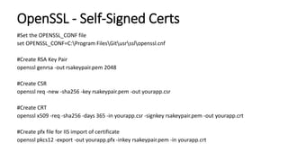 OpenSSL - Self-Signed Certs
#Set the OPENSSL_CONF file
set OPENSSL_CONF=C:Program FilesGitusrsslopenssl.cnf
#Create RSA Key Pair
openssl genrsa -out rsakeypair.pem 2048
#Create CSR
openssl req -new -sha256 -key rsakeypair.pem -out yourapp.csr
#Create CRT
openssl x509 -req -sha256 -days 365 -in yourapp.csr -signkey rsakeypair.pem -out yourapp.crt
#Create pfx file for IIS import of certificate
openssl pkcs12 -export -out yourapp.pfx -inkey rsakeypair.pem -in yourapp.crt
 
